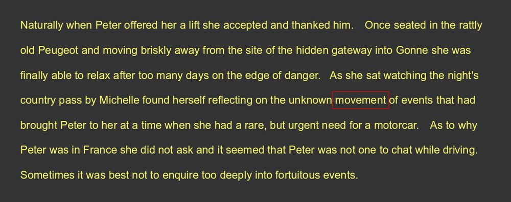 Naturally when Peter offered her a lift she accepted and thanked him. Once seated in the rattly old Peugeot and moving briskly away from the site of the hidden gateway into Gonne she was finally able to relax after too many days on the edge of danger.    As she sat watching the night's country pass by Michelle found herself reflecting on the unknown movement of events that had brought Peter to her at a time when she had a rare, but urgent need for a motorcar. As to why Peter was in France she did not ask and it seemed that Peter was not one to chat while driving. 
Sometimes it was best not to enquire too deeply into fortuitous events.