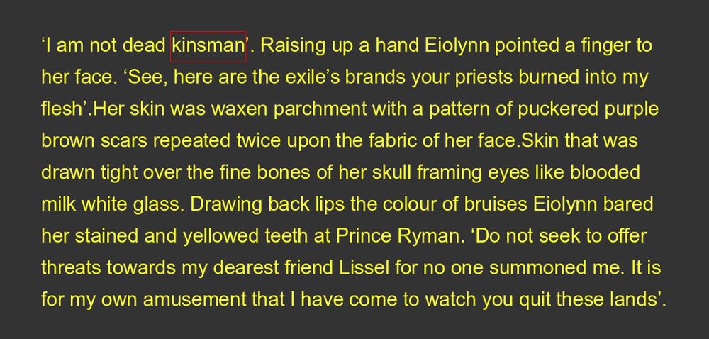 ‘I am not dead kinsman’. Raising up a hand Eiolynn pointed a finger to her face. ‘See, here are the exile’s brands your priests burned into my flesh’.Her skin was waxen parchment with a pattern of puckered purple brown scars repeated twice upon the fabric of her face.Skin that was drawn tight over the fine bones of her skull framing eyes like blooded milk white glass. Drawing back lips the colour of bruises Eiolynn bared her stained and yellowed teeth at Prince Ryman. ‘Do not seek to offer threats towards my dearest friend Lissel for no one summoned me. It is for my own amusement that I have come to watch you quit these lands’.