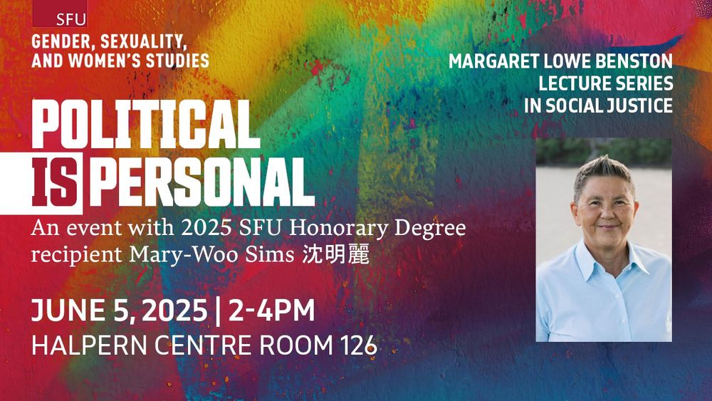 SFU Gender, Sexuality, and Women's Studies; 
Margaret Lowe Benston Lecture Series in Social Justice; 
Political IS Personal: 
An event with 2025 SFU Honorary Degree recipient Mary-Woo Sims 沈明麗; 
Thursday, June 5; 2pm-4pm ; Halpern Centre room 126
