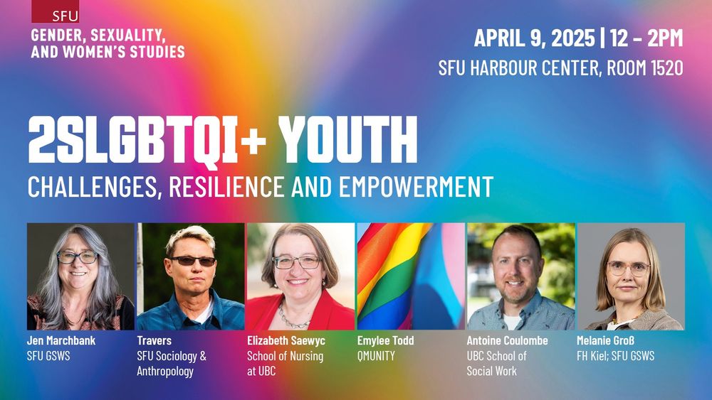 SFU Gender, Sexuality, And Women's Studies
2SLGBTQI+ Youth: Challenges, Resilience and Empowerment 
April 9, 2025 | 12 – 2PM
SFU Harbour Center, Room 1520
Jen Marchbank, SFU GSWS
Travers, SFU Sociology & Anthropology
Elizabeth Saewyc, School of Nursing at UBC
Emylee Todd, QMUNITY
Antoine Coulombe, UBC School of Social Work
Melanie Groß, FH Kiel; SFU GSWS