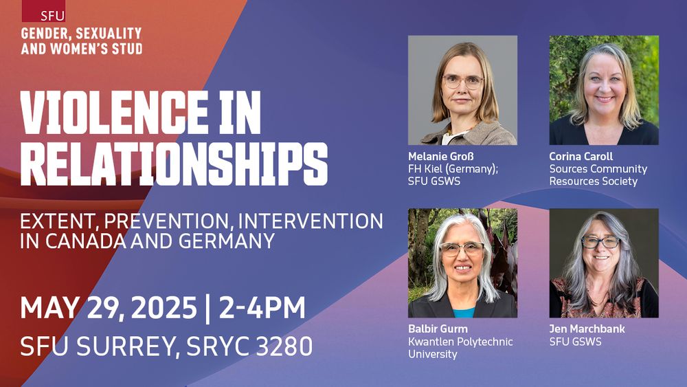SFU Gender, Sexuality, and Women's Studies
Violence in Relationships:  Extent, Prevention, Intervention in Canada and Germany
May 29, 2025 | 2-4PM
SFU Surrey, SRYC 3280
Melanie Groß, FH Kiel (Germany); SFU GSWS
Corina Caroll, Sources Community Resources Society
Balbir Gurm, Kwantlen Polytechnic University
Jen Marchbank, SFU GSWS