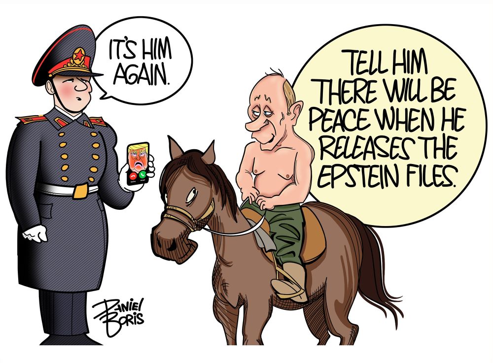 Russian soldier holds up a cell phone showing Trump calling to Putin who is shirtless, on a small horse. Soldier: “It’s him again.”
Putin: “Tell him there will be peace when he releases the Epstein Files.”