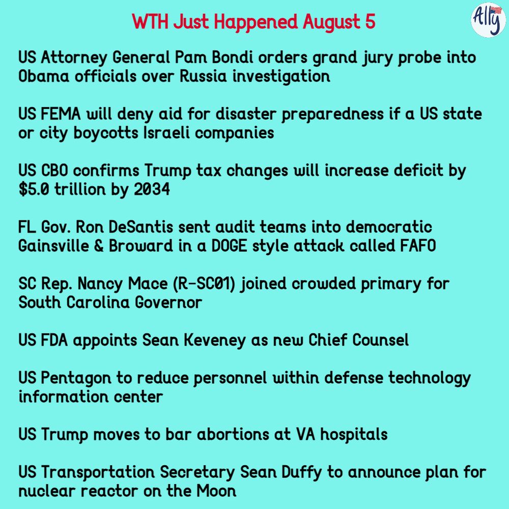 WTH Just Happened Aug 5 2025: US Attorney General Pam Bondi orders grand jury probe into Obama officials over Russia investigation

US FEMA will deny aid for disaster preparedness if a US state or city boycotts Israeli companies

US CBO confirms Trump tax changes will increase deficit by $5.0 trillion by 2034

FL Gov. Ron DeSantis sent audit teams into democratic Gainsville & Broward in a DOGE style attack called FAFO

SC Rep. Nancy Mace (R-SC01) joined crowded primary for South Carolina Governor

US FDA appoints Sean Keveney as new Chief Counsel

US Pentagon to reduce personnel within defense technology information center

US Trump moves to bar abortions at VA hospitals

US Transportation Secretary Sean Duffy to announce plan for nuclear reactor on the Moon