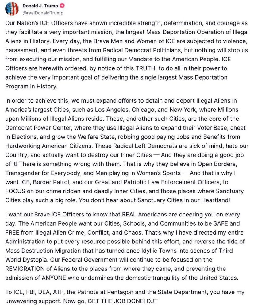 Truth Social post from Donald J. Trump:
Our Nation's ICE Officers have shown incredible strength, determination, and courage as they facilitate a very important mission, the largest Mass Deportation Operation of Illegal Aliens in History. Every day, the Brave Men and Women of ICE are subjected to violence, harassment, and even threats from Radical Democrat Politicians, but nothing will stop us from executing our mission, and fulfilling our Mandate to the American People. ICE Officers are herewith ordered, by notice of this TRUTH, to do all in their power to achieve the very important goal of delivering the single largest Mass Deportation Program in History.
In order to achieve this, we must expand efforts to detain and deport Illegal Aliens in America's largest Cities, such as Los Angeles, Chicago, and New York, where Millions upon Millions of Illegal Aliens reside. These, and other such Cities, are the core of the Democrat Power Center, where they use Illegal Aliens to expand their Voter Base, cheat in Elections, and grow the Welfare State, robbing good paying Jobs and Benefits from Hardworking American Citizens. These Radical Left Democrats are sick of mind, hate our Country, and actually want to destroy our Inner Cities - And they are doing a good job of it! There is something wrong with them. That is why they believe in Open Borders, Transgender for Everybody, and Men playing in Women's Sports - And that is why I want ICE, Border Patrol, and our Great and Patriotic Law Enforcement Officers, to FOCUS on our crime ridden and deadly Inner Cities, and those places where Sanctuary Cities play such a big role. You don't hear about Sanctuary Cities in our Heartland!
I want our Brave ICE Officers to know that REAL Americans are cheering you on every day. The American People want our Cities, Schools, and Communities to be SAFE and FREE from Illegal Alien Crime, Conflict, and Chaos. That's why I have directed my entire Administration to put every resource possible behind …