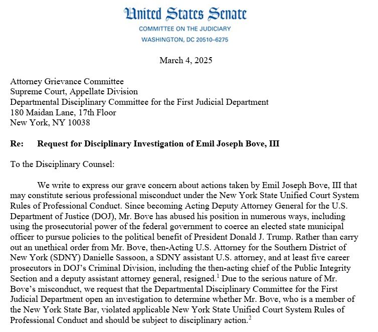 Opening section of a letter from the United States Senate, Committee of the Judiciary in Washington. Dated: March 4, 2025 Addressed to: Attorney Grievance Committee Supreme Court, Appellate Division Departmental Disciplinary Committee for the First Judicial Department 180 Maidan Lane, 17th Floor New York, NY 10038 Re: Request for Disciplinary Investigation of Emil Joseph Bove, III To the Disciplinary Counsel: We write to express our grave concern about actions taken by Emil Joseph Bove, III that may constitute serious professional misconduct under the New York State Unified Court System Rules of Professional Conduct. Since becoming Acting Deputy Attorney General for the U.S. Department of Justice (DOJ), Mr. Bove has abused his position in numerous ways, including using the prosecutorial power of the federal government to coerce an elected state municipal officer to pursue policies to the political benefit of President Donald J. Trump. Rather than carry out an unethical order from Mr. Bove, then-Acting U.S. Attorney for the Southern District of New York (SDNY) Danielle Sassoon, a SDNY assistant U.S. attorney, and at least five career prosecutors in DOJ’s Criminal Division, including the then-acting chief of the Public Integrity Section and a deputy assistant attorney general, resigned.1 Due to the serious nature of Mr. Bove’s misconduct, we request that the Departmental Disciplinary Committee for the First Judicial Department open an investigation to determine whether Mr. Bove, who is a member of the New York State Bar, violated applicable New York State Unified Court System Rules of Professional Conduct and should be subject to disciplinary action.2