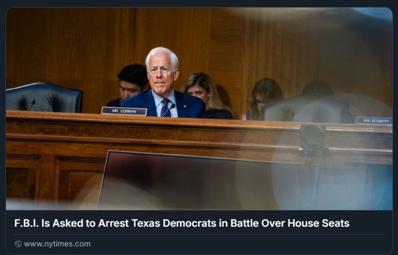 New York Times headline: F.B.I. Is Asked to Arrest Texas Democrats in Battle Over House Seats
Byline: It was unclear how the agency would respond. Democratic lawmakers left the state to stop Republicans from redrawing district maps to their advantage.
Photo: Senator John Cornyn, Republican of Texas, faces a primary challenge from the state’s conservative attorney general, Ken Paxton. Both seek President Trump’s endorsement.