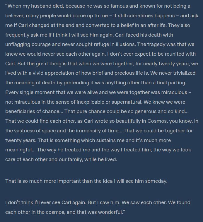     When my husband died, because he was so famous and known for not being a believer, many people would come up to me – it still sometimes happens – and ask me if Carl changed at the end and converted to a belief in an afterlife. They also frequently ask me if I think I will see him again. Carl faced his death with unflagging courage and never sought refuge in illusions. The tragedy was that we knew we would never see each other again. I don’t ever expect to be reunited with Carl. But the great thing is that when we were together, for nearly twenty years, we lived with a vivid appreciation of how brief and precious life is. We never trivialized the meaning of death by pretending it was anything other than a final parting. Every single moment that we were alive and we were together was miraculous – not miraculous in the sense of inexplicable or supernatural. We knew we were beneficiaries of chance… That pure chance could be so generous and so kind… That we could find each other, as Carl wrote so beautifully in Cosmos, you know, in the vastness of space and the immensity of time… That we could be together for twenty years. That is something which sustains me and it’s much more meaningful… The way he treated me and the way I treated him, the way we took care of each other and our family, while he lived.

    That is so much more important than the idea I will see him someday.

    I don’t think I’ll ever see Carl again. But I saw him. We saw each other. We found each other in the cosmos, and that was wonderful.