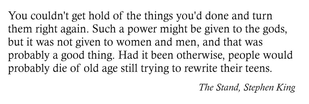 You couldn't get hold of the things you'd done and turn
them right again. Such a power might be given to the gods,
but it was not given to women and men, and that was
probably a good thing. Had it been otherwise, people would
probably die of old age still trying to rewrite their teens.
The Stand, Stephen King