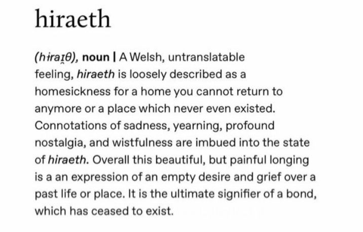 hiraeth
noun | A Welsh, untranslatable feeling, hiraeth is loosely described as a homesickness for a home you cannot return to anymore or a place which never even existed. Connotations of sadness, yearning, profound nostalgia, and wistfulness are imbued into the state of hiraeth. Overall this beautiful, but painful longing is a an expression of an empty desire and grief over a past life or place. It is the ultimate signifier of a bond, which has ceased to exist.