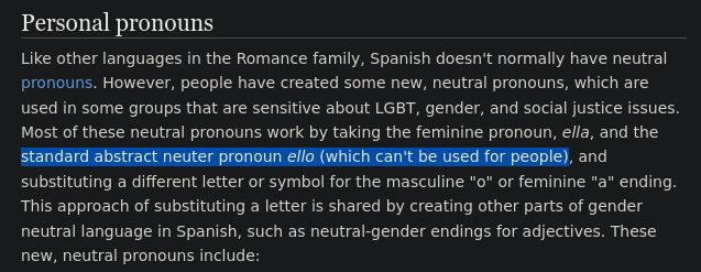 Text from a page about Spanish gender-neutral pronouns.

"Personal pronouns

Like other languages in the Romance family, Spanish doesn't normally have neutral pronouns. However, people have created some new, neutral pronouns, which are used in some groups that are sensitive about LGBT, gender, and social justice issues. Most of these neutral pronouns work by taking the feminine pronoun, ella, and the standard abstract neuter pronoun ello (which can't be used for people), and substituting a different letter or symbol for the masculine "o" or feminine "a" ending. This approach of substituting a letter is shared by creating other parts of gender neutral language in Spanish, such as neutral-gender endings for adjectives. "

In this screenshot, the text "standard abstract neuter pronoun ello (which can't be used for people), " is highlighted.