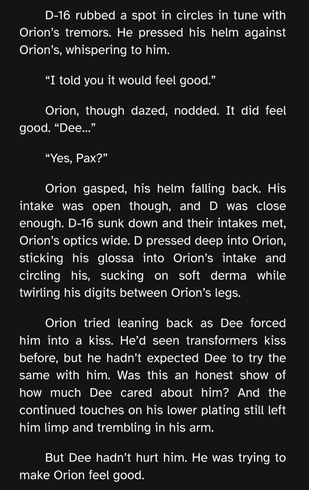 D-16 rubbed a spot in circles in tune with Orion’s tremors. He pressed his helm against Orion’s, whispering to him.

“I told you it would feel good.”

Orion, though dazed, nodded. It did feel good. “Dee…”

“Yes, Pax?”

Orion gasped, his helm falling back. His intake was open though, and D was close enough. D-16 sunk down and their intakes met, Orion’s optics wide. D pressed deep into Orion, sticking his glossa into Orion’s intake and circling his, sucking on soft derma while twirling his digits between Orion’s legs. 

Orion tried leaning back as Dee forced him into a kiss. He’d seen transformers kiss before, but he hadn’t expected Dee to try the same with him. Was this an honest show of how much Dee cared about him? And the continued touches on his lower plating still left him limp and trembling in his arm.

But Dee hadn’t hurt him. He was trying to make Orion feel good.