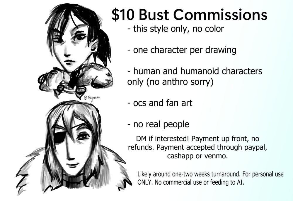 Picture that reads:

$10 Bust Commissions
- this style only, no color
- one character per drawing
- human and humanoid characters only (no anthro sorry)
- ocs and fan art
- no real people

DM if interested! Payment up front, no refunds. Payment accepted through PayPal, cashapp or venmo. Likely around one-two weeks turnaround. For personal use ONLY. No commercial use or feeding to AI.

To the left of the text is a bust drawing of post timeskip Felix from Fire Emblem: Three Houses, and underneath him is a bust drawing of post timeskip Dimitro from the same game. The drawings are sketches with the only color being black.