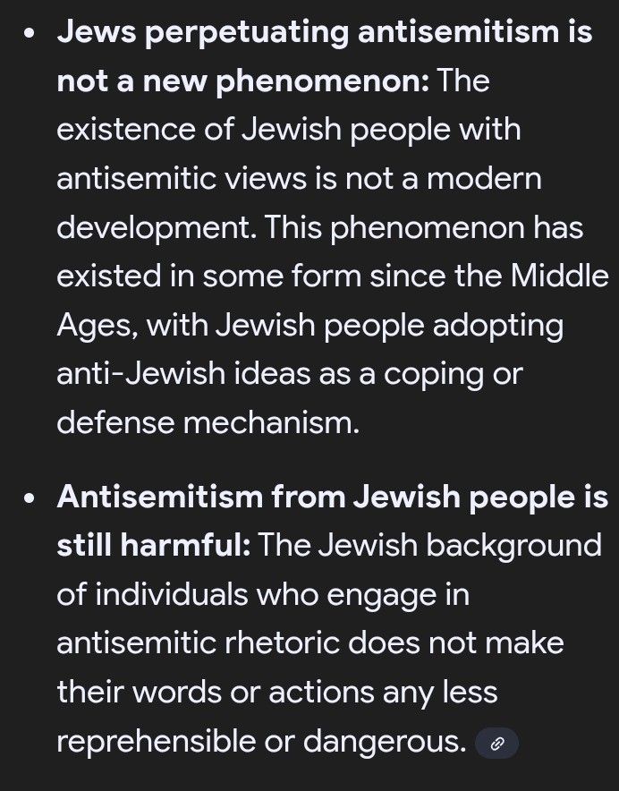Jews perpetuating antisemitism is not a new phenomenon: The
 existence of Jewish people with antisemitic views is not a modern development. This phenomenon has existed in some form since the Middle Ages, with Jewish people adopting anti-Jewish ideas as a coping or defense mechanism.
Antisemitism from Jewish people is still harmful: 
