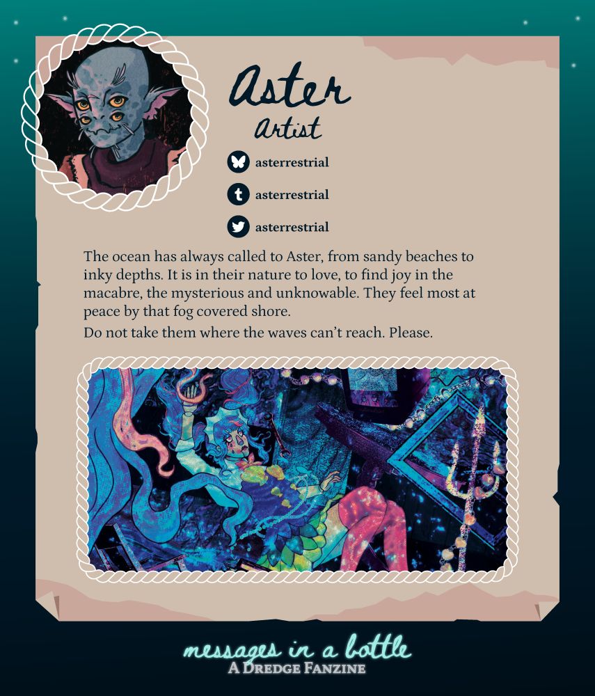 Contributor spotlight: Aster 
Role: Artist
Handle for socials: asterrestrial (bsky, tumblr, twitter/x)
Pfp: headshot of a humanoid/fish-like creature with four eyes, pointed ears, and whiskers
About: The ocean has always called to Aster, from sandy beaches to inky depths. It is in their nature to love, to find joy in the macabre, the mysterious and unknowable. They feel most at peace by that fog covered shore. 
Do not take them where the waves can't reach. Please.
Sample work: Artwork of a woman floating underwater, surrounded by a mirror, a trident, and other objects and debris

At the bottom, in smaller font: 
Messages in a Bottle: A Dredge Fanzine