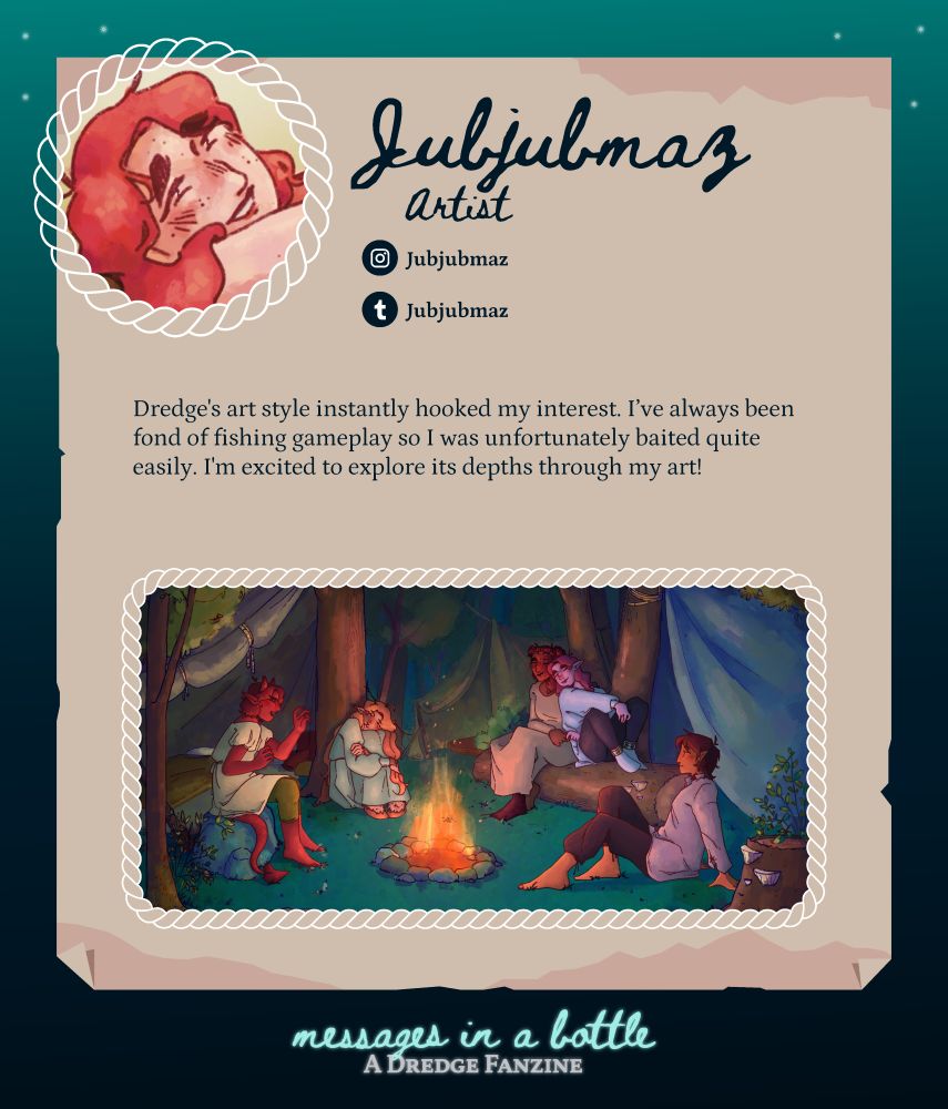 Contributor spotlight: Jubjubmaz
Role: Artist
Handle for socials: Jubjubmaz (instagram, tumblr) 
Pfp: headshot of a person with red hair and freckles
About: Dredge's art style instantly hooked my interest. I've always been fond of fishing gameplay so I was unfortunately baited quite easily. I'm excited to explore its depths through my art!
Sample work (art): A camping scene of several humanoid creatures with pointed ears and tails, gathered around a cozy campfire.

At the bottom, below the spotlight: 
Messages in a Bottle: A Dredge Fanzine