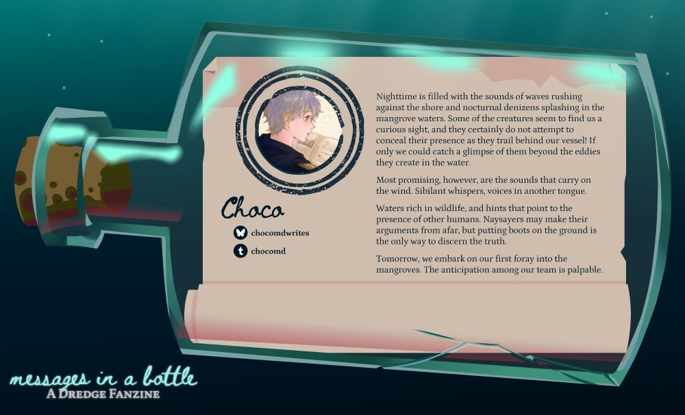 Contributor preview: Choco
Handle for socials: chocomdwrites (bsky), chocomd (tumblr)
Pfp: Ashe Ubert from Fire Emblem: Three House
Sample fic preview: 
Nighttime is filled with the sounds of waves rushing against the shore and nocturnal denizens splashing in the mangrove waters. Some of the creatures seem to find us a curious sight, and they certainly do not attempt to conceal their presence as they trail behind our vessel! If only we could catch a glimpse of them beyond the eddies they create in the water. 

Most promising, however, are the sounds that carry on the wind. Sibilant whispers, voices in another tongue. 

Waters rich in wildlife, and hints that point to the presence of other humans. Naysayers may make their arguments from afar, but putting boots on the ground is the only way to discern the truth. 

Tomorrow, we embark on our first foray into the mangroves. The anticipation among our team is palpable.

The preview image is presented like a message in a cracked bottle floating in the ocean. 
At the bottom left corner, in smaller font: Messages in a Bottle: A Dredge Fanzine