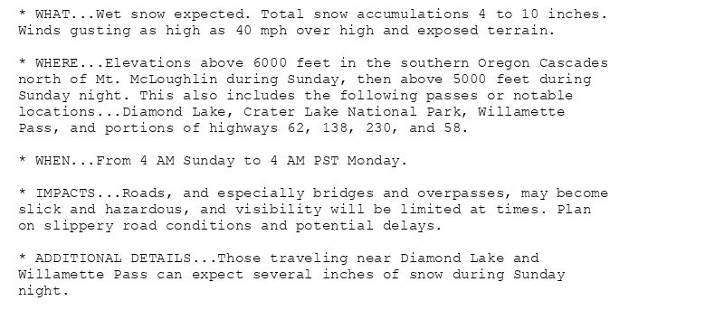 * WHAT...Wet snow expected. Total snow accumulations 4 to 10 inches.
Winds gusting as high as 40 mph over high and exposed terrain.

* WHERE...Elevations above 6000 feet in the southern Oregon Cascades
north of Mt. McLoughlin during Sunday, then above 5000 feet during
Sunday night. This also includes the following passes or notable
locations...Diamond Lake, Crater Lake National Park, Willamette
Pass, and portions of highways 62, 138, 230, and 58.

* WHEN...From 4 AM Sunday to 4 AM PST Monday.

* IMPACTS...Roads, and especially bridges and overpasses, may become
slick and hazardous, and visibility will be limited at times. Plan
on slippery road conditions and potential delays.

* ADDITIONAL DETAILS...Those traveling near Diamond Lake and
Willamette Pass can expect several inches of snow during Sunday
night.
