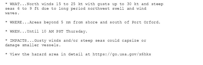 * WHAT...North winds 15 to 25 kt with gusts up to 30 kt and steep
seas 6 to 9 ft due to long period northwest swell and wind
waves.

* WHERE...Areas beyond 5 nm from shore and south of Port Orford.

* WHEN...Until 10 AM PST Thursday.

* IMPACTS...Gusty winds and/or steep seas could capsize or
damage smaller vessels.

* View the hazard area in detail at https://go.usa.gov/x6hks