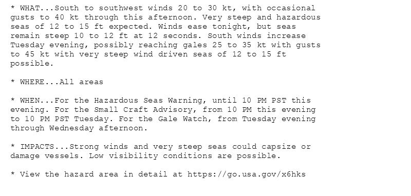 * WHAT...South to southwest winds 20 to 30 kt, with occasional
gusts to 40 kt through this afternoon. Very steep and hazardous
seas of 12 to 15 ft expected. Winds ease tonight, but seas
remain steep 10 to 12 ft at 12 seconds. South winds increase
Tuesday evening, possibly reaching gales 25 to 35 kt with gusts
to 45 kt with very steep wind driven seas of 12 to 15 ft
possible.

* WHERE...All areas

* WHEN...For the Hazardous Seas Warning, until 10 PM PST this
evening. For the Small Craft Advisory, from 10 PM this evening
to 10 PM PST Tuesday. For the Gale Watch, from Tuesday evening
through Wednesday afternoon.

* IMPACTS...Strong winds and very steep seas could capsize or
damage vessels. Low visibility conditions are possible.

* View the hazard area in detail at https://go.usa.gov/x6hks
