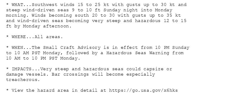 * WHAT...Southwest winds 15 to 25 kt with gusts up to 30 kt and
steep wind-driven seas 9 to 10 ft Sunday night into Monday
morning. Winds becoming south 20 to 30 with gusts up to 35 kt
and wind-driven seas becoming very steep and hazardous 12 to 15
ft by Monday afternoon.

* WHERE...All areas.

* WHEN...The Small Craft Advisory is in effect from 10 PM Sunday
to 10 AM PST Monday, followed by a Hazardous Seas Warning from
10 AM to 10 PM PST Monday.

* IMPACTS...Very steep and hazardous seas could capsize or
damage vessels. Bar crossings will become especially
treacherous.

* View the hazard area in detail at https://go.usa.gov/x6hks