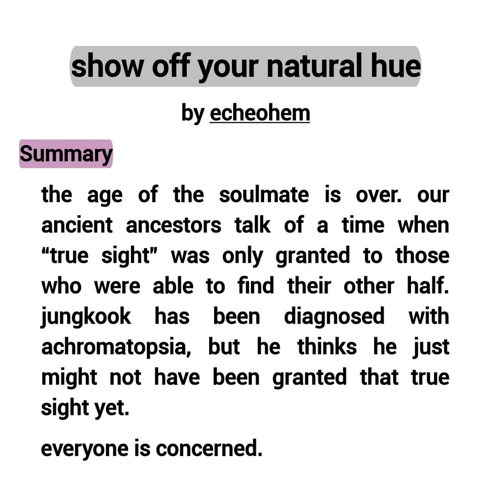 show off your natural hue by echeohem

SUMMARY:

the age of the soulmate is over. our ancient ancestors talk of a time when “true sight” was only granted to those who were able to find their other half. jungkook has been diagnosed with achromatopsia, but he thinks he just might not have been granted that true sight yet. 

everyone is concerned.