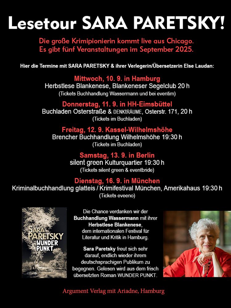 Lesetour SARA PARETSKY!
Die große Krimipionierin kommt live aus Chicago. 
Es gibt fünf Veranstaltungen im September 2025. 
Hier die Termine mit Sara Paretsky & ihrer Verlegerin/Übersetzerin Else Laudan:
Mittwoch, 10. 9. in Hamburg
Herbstlese Blankenese, Blankeneser Segelclub 20 h
(Tickets Buchhandlung Wassermann und bei eventim)
Donnerstag, 11. 9. in HH-Eimsbüttel
Buchladen Osterstraße & denkträume, Osterstr. 171, 20 h
(Tickets im Buchladen)
Freitag, 12. 9. Kassel-Wilhelmshöhe
Brencher Buchhandlung Wilhelmshöhe 19:30 h 
(Tickets im Buchladen)
Samstag, 13. 9. in Berlin
silent green Kulturquartier 19:30 h
(Tickets silent green & eventbride)
Dienstag, 16. 9. in München
Kriminalbuchhandlung glatteis / Krimifestival München, Amerikahaus 19:30 h 
(Tickets eveeno)
Die Chance verdanken wir der Buchhandlung Wassermann mit ihrer Herbstlese Blankenese, 
dem internationalen Festival für Literatur und Kritik in Hamburg. 
Sara Paretsky freut sich sehr darauf, endlich wieder ihrem deutschsprachigen Publikum zu begegnen. Gelesen wird aus dem frisch übersetzten Roman WUNDER PUNKT.