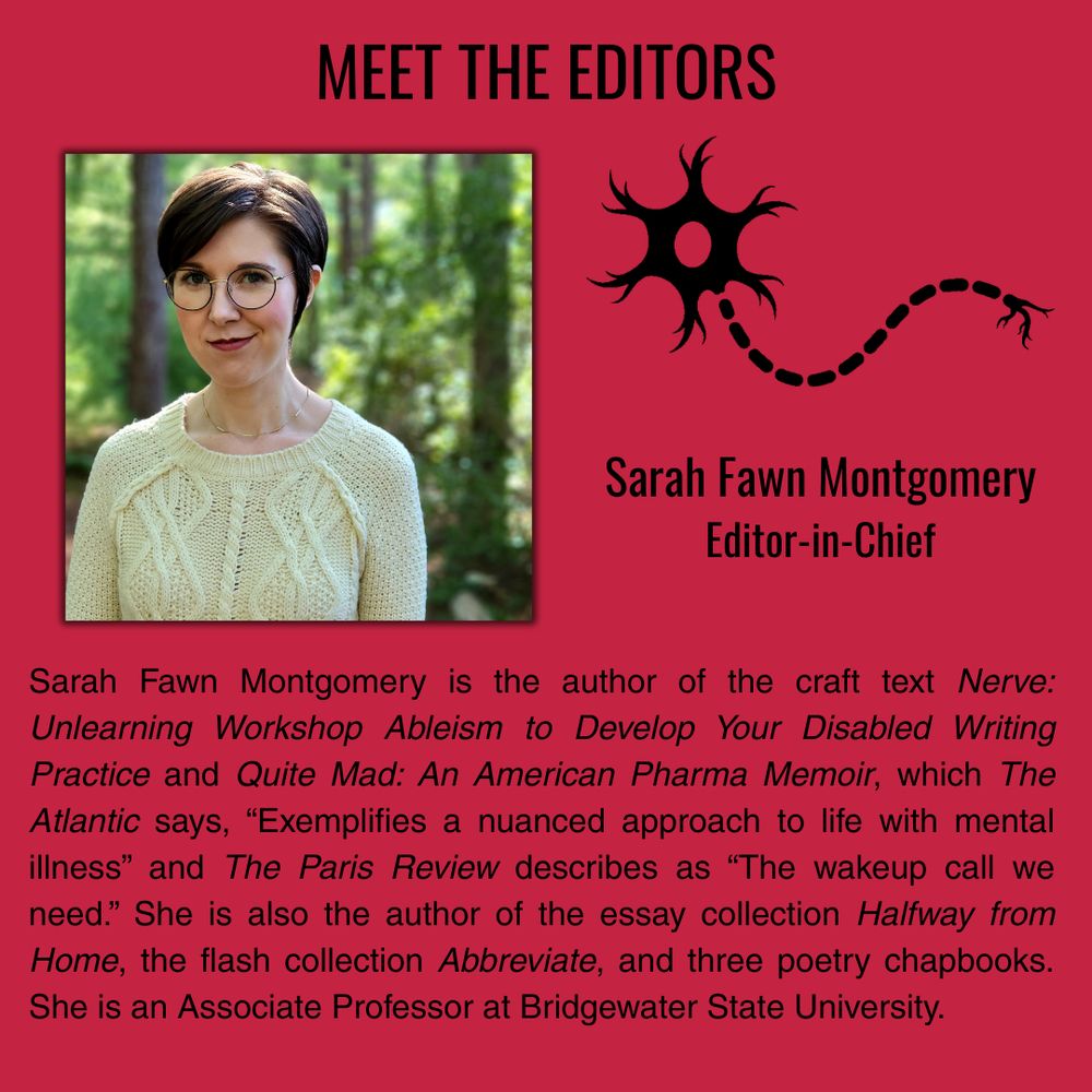 A raspberry background features black text reading “Meet the Editors” and “Sarah Fawn Montgomery” “Editor-in-Chief.” The black image of a neuron sits next to a photo of a pixie haired woman in round glasses and a cream sweater smiling in a bright forest. The bio reads in black text “Sarah Fawn Montgomery is the author of the craft text Nerve: Unlearning Workshop Ableism to Develop Your Disabled Writing Practice and Quite Mad: An American Pharma Memoir, which The Atlantic says, “Exemplifies a nuanced approach to life with mental illness” and The Paris Review describes as “The wakeup call we need.” She is also the author of the essay collection Halfway from Home, the flash collection Abbreviate, and three poetry chapbooks. She is an Associate Professor at Bridgewater State University.”
