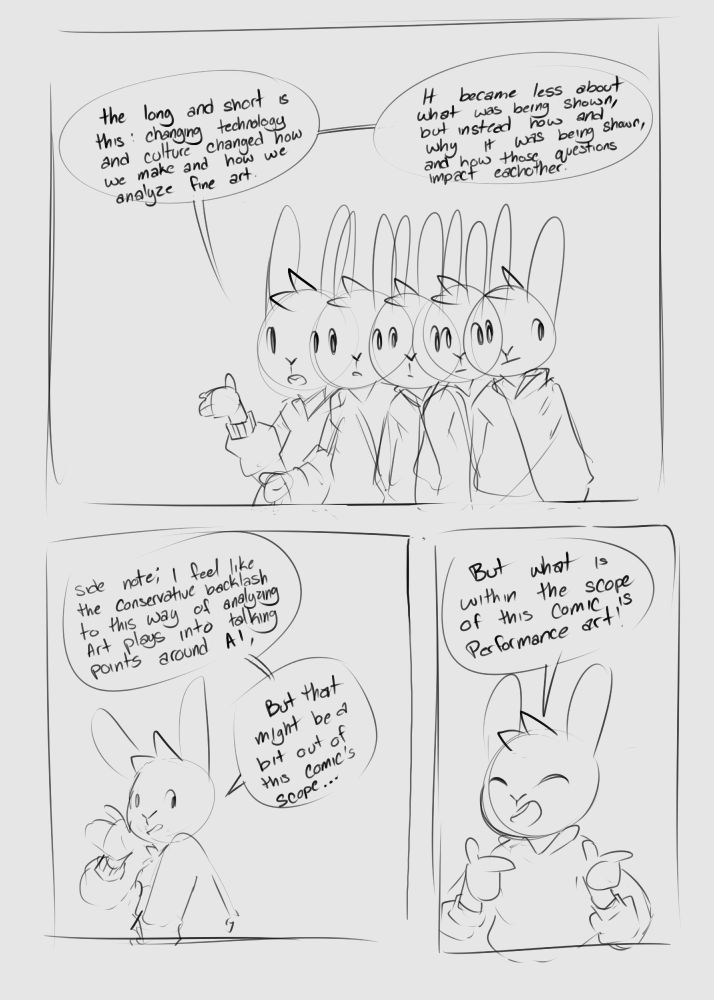 The fourth page of Elliotte’s comic about modern art. The structure of this page is once again inverted, featuring one large panel on top and two small panels at the bottom. 
The large panel depicts Elliotte as they experience a resonating effect. A more accurate description would be that they are undergoing a doppler effect as they appear be shifting wavelengths and changing depending on how and when they are observed. To reflect this changing effect their two speech bubbles read:
“The long and short is this: changing technology and culture changed how we make and how we analyze fine art. It became less about what was being shown, but instead how and why is was being shown, and how those questions impact each other.”
The first smaller panel depicts Elliotte with their body turned to the left with their hand on their cheek. The two Speech bubbles they speak state:
“Side note; I feel like the conservative backlash to this way of analyzing art plays into talking points around AI, But that might be a bit out of this comic’s scope”
The next panel depicts Elliotte with their eyes close and a smile as they flash two finger guns at the viewer with the speech bubble:
“But what is within the scope of this comic is performance art!”