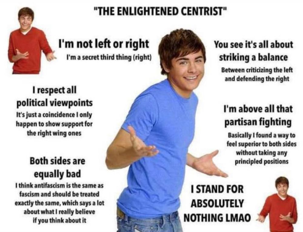 Zach Efron shrugging. "THE ENLIGHTENED CENTRIST"
I'm not left or right
I'm a secret third thing (right)
You see it's all about striking a balance
Between criticizing the left and defending the right
I respect all
political viewpoints
It's just a coincidence I only happen to show support for the right wing ones
I'm above all that partisan fighting
Basically I found a way to feel superior to both sides without taking any principled positions
Both sides are equally bad
I think antifascism is the same as fascism and should be treated exactly the same, which says a lot about what I really believe if you think about it
I STAND FOR ABSOLUTELY NOTHING LMAO