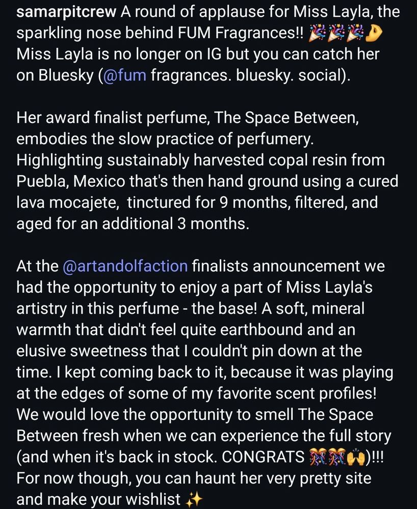 Image of a caption that reads: A round of applause for Miss Layla, the sparkling nose behind FUM Fragrances!! 🎉🎉🎉🤌 Miss Layla is no longer on IG but you can catch her on Bluesky (@fum fragrances. bluesky. social). 

Her award finalist perfume, The Space Between, embodies the slow practice of perfumery. Highlighting sustainably harvested copal resin from Puebla, Mexico that's then hand ground using a cured lava mocajete,  tinctured for 9 months, filtered, and aged for an additional 3 months. 

At the @artandolfaction finalists announcement we had the opportunity to enjoy a part of Miss Layla's artistry in this perfume - the base! A soft, mineral warmth that didn't feel quite earthbound and an elusive sweetness that I couldn't pin down at the time. I kept coming back to it, because it was playing at the edges of some of my favorite scent profiles! We would love the opportunity to smell The Space Between fresh when we can experience the full story (and when it's back in stock. CONGRATS 🎊🎊🙌)!!! For now though, you can haunt her very pretty site and make your wishlist ✨️
*
*
*
#perfume #perfumery #fragrance #sotd #indieperfume #perfumeawards #copal #fraghead #sotn 