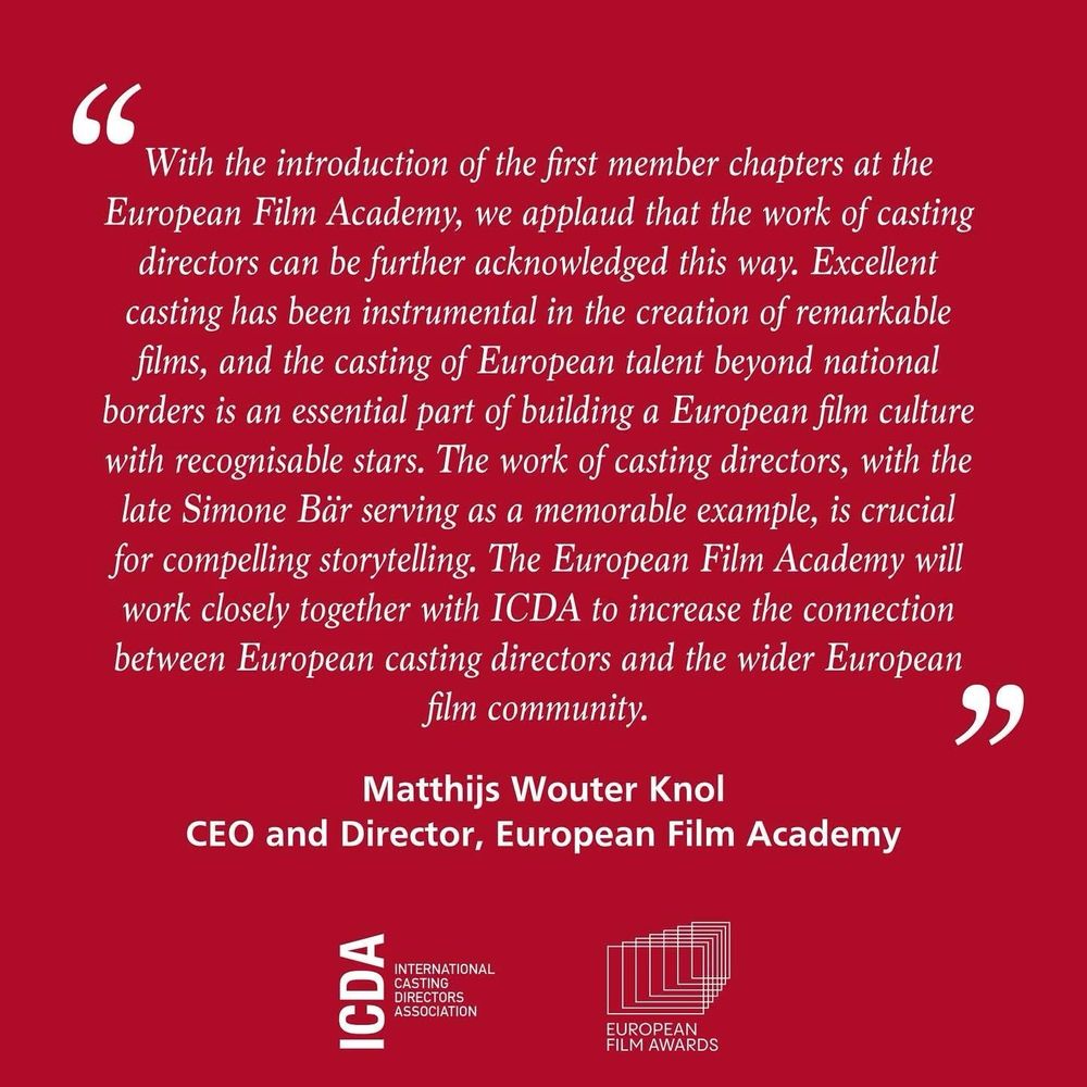 Quote by Matthijs Wouter Knol, CEO and Director of the European Film Academy in white italics on a red background, with ICDA’s and European Film Academy’s logos underneath: “With the introduction of the first member chapters at the European Film Academy, we applaud that the work of casting directors can be further acknowledged this way. Excellent casting has been instrumental in the creation of remarkable films, and the casting of European talent beyond national borders is an essential part of building a European film culture with recognisable stars. The work of casting directors, with the late Simone Bär serving as a memorable example, is crucial for compelling storytelling. The European Film Academy will work closely with ICDA to increase the connection between European casting directors and the wider European film community.”