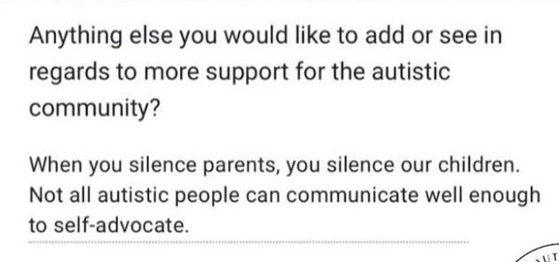 Anything else you would like to add or see in regards to more support for the autistic community?


When you silence parents, you silence our children.
Not all autistic people can communicate well enough to self-advocate.