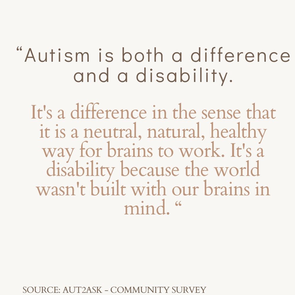 "Autism is both a difference and a disability.
It's a difference in the sense that it is a neutral, natural, healthy way for brains to work. It's a disability because the world wasn't built with our brains in mind. "
SOURCE: AUT2ASK - COMMUNITY SURVEY