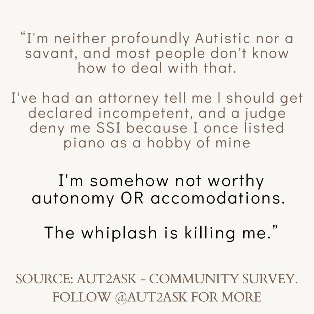 "I'm neither profoundly Autistic nor a savant, and most people don't know how to deal with that.
I've had an attorney tell me I should get declared incompetent, and a judge deny me SSI because I once listed piano as a hobby of mine
I'm somehow not worthy autonomy OR accomodations.
The whiplash is killing me.'
SOURCE: AUTZASK - COMMUNITY SURVEY.
FOLLOW @AUTZASK FOR MORE