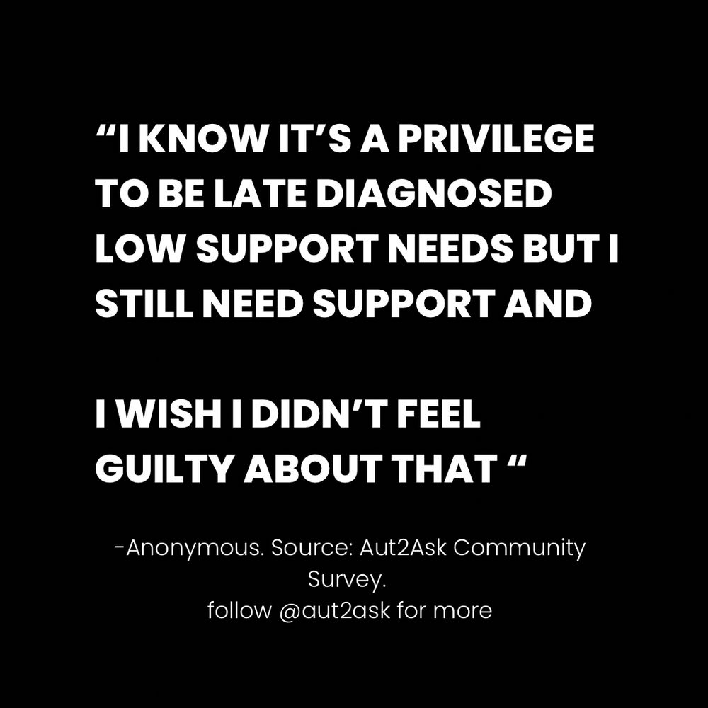 "I KNOW IT'S A PRIVILEGE TO BE LATE DIAGNOSED
LOW SUPPORT NEEDS BUT I STILL NEED SUPPORT AND
I WISH I DIDN'T FEEL GUILTY ABOUT THAT "
-Anonymous. Source: Aut2Ask Community Survey.
follow @aut2ask for more