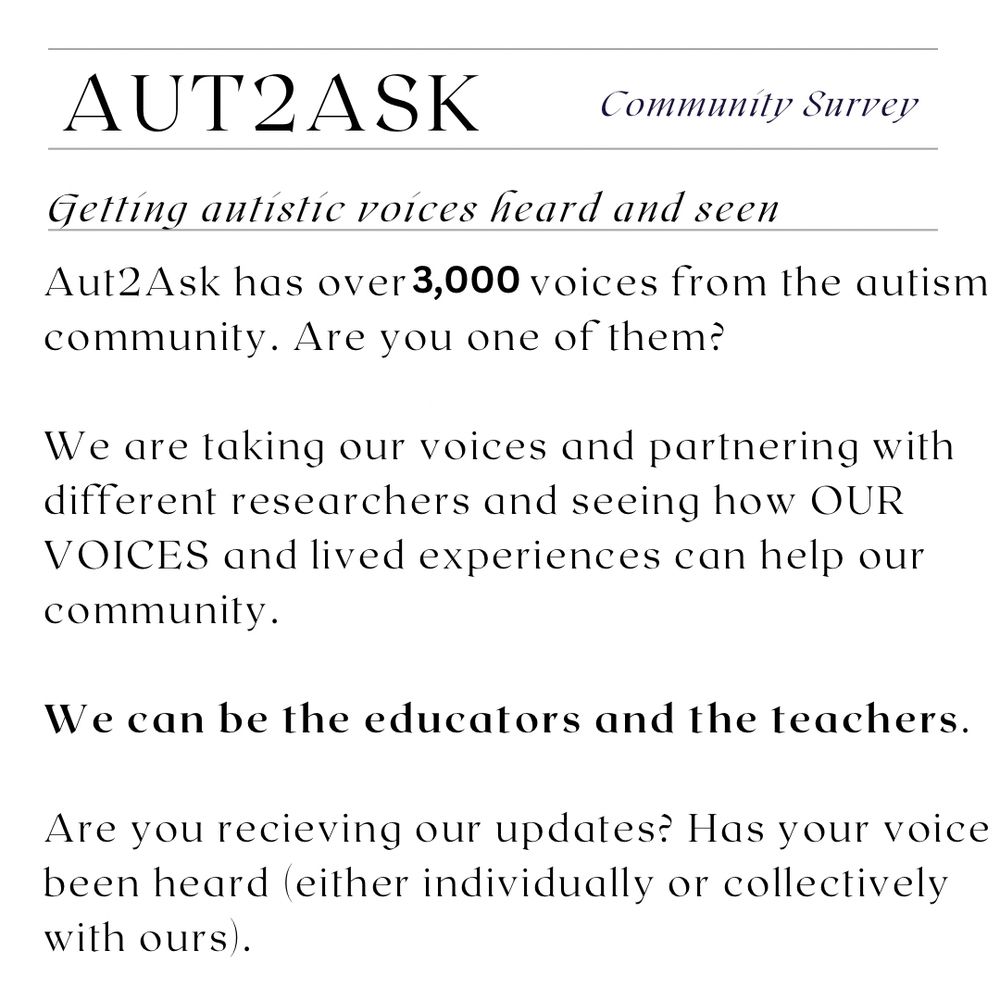 AUTZASK
Community Survey
Getting autístic voices heard and seen
Aut2Ask has over 3,000 voices from the autism community. Are you one of them?
We are taking our voices and partnering with different researchers and seeing how OUR VOICES and lived experiences can help our community.
We can be the educators and the teachers.
Are you recieving our updates? Has your voice been heard (either individually or collectively with ours.