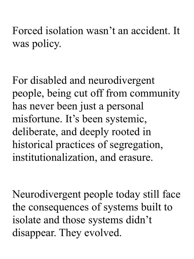 Forced isolation wasn't an accident. It was policy.
For disabled and neurodivergent people, being cut off from community has never been just a personal misfortune. It's been systemic, deliberate, and deeply rooted in historical practices of segregation, institutionalization, and erasure.
Neurodivergent people today still face the consequences of systems built to isolate and those systems didn't disappear. They evolved.