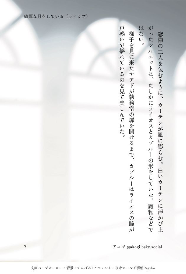 ⑦

窓際の二人を包むように、カーテンが風に膨らむ。白いカーテンに浮かび上がったシルエットは、たしかにライオスとカブルーの形をしていた。魔物などではない。
様子を見に来たヤアドが執務室の扉を開けるまで、カブルーはライオスの瞳が戸惑いで揺れているのを見て楽しんでいた。