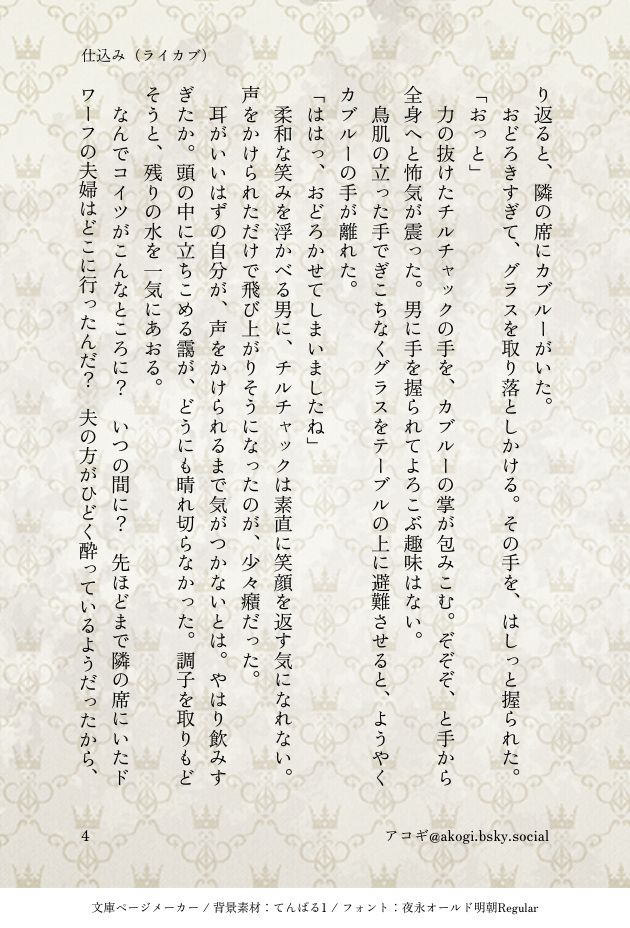④

おどろきすぎて、グラスを取り落としかける。その手を、はしっと握られた。
「おっと」
力の抜けたチルチャックの手を、カブルーの掌が包みこむ。ぞぞぞ、と手から全身へと怖気が震った。男に手を握られてよろこぶ趣味はない。
鳥肌の立った手でぎこちなくグラスをテーブルの上に避難させると、ようやくカブルーの手が離れた。
「ははっ、おどろかせてしまいましたね」
柔和な笑みを浮かべる男に、チルチャックは素直に笑顔を返す気になれない。声をかけられただけで飛び上がりそうになったのが、少々癪だった。
耳がいいはずの自分が、声をかけられるまで気がつかないとは。やはり飲みすぎたか。頭の中に立ちこめる靄が、どうにも晴れ切らなかった。調子を取りもどそうと、残りの水を一気にあおる。
なんでコイツがこんなところに？　いつの間に？　先ほどまで隣の席にいたドワーフの夫婦はどこに行ったんだ？　夫の方がひどく酔っているようだったから、帰ったのだろう。なんてタイミングの悪い。と言うか、なんでコイツここにいるんだ？　ライオスは放っておいていいのか？