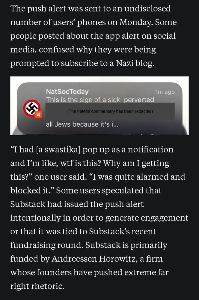 The push alert was sent to an undisclosed number of users' phones on Monday. Some people posted about the app alert on social media, confused why they were being prompted to subscribe to a Nazi blog.

"I had [a swastika] pop up as a notification and I'm like, wtf is this? Why am I getting this?" one user said. "I was quite alarmed and blocked it." Some users speculated that Substack had issued the push alert intentionally in order to generate engagement or that it was tied to Substack's recent fundraising round. Substack is primarily funded by Andreessen Horowitz, a firm whose founders have pushed extreme far right rhetoric.