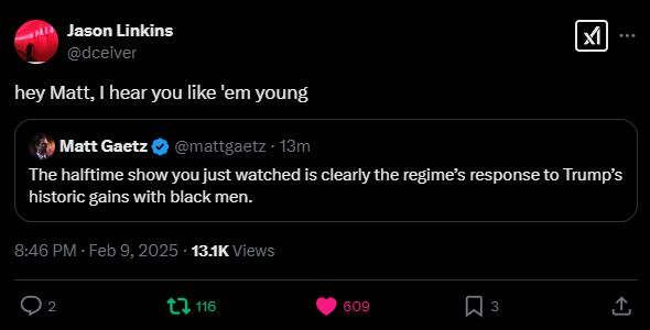 
Jason Linkins
@dceiver
hey Matt, I hear you like 'em young
Quote
Matt Gaetz
@mattgaetz
·
14m
The halftime show you just watched is clearly the regime’s response to Trump’s historic gains with black men.
8:46 PM · Feb 9, 2025
·
13.1K
 Views