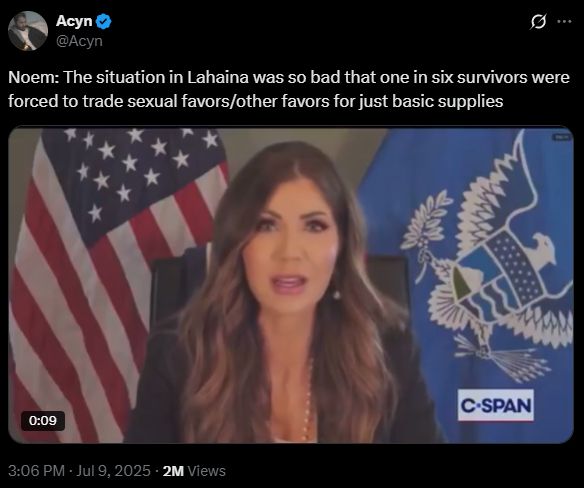 
Acyn
@Acyn
Noem: The situation in Lahaina was so bad that one in six survivors were forced to trade sexual favors/other favors for just basic supplies

A video of Kristi Noem sitting in a chair with an American flag and also some other flag, from cspan. It's been viewed 2 million times