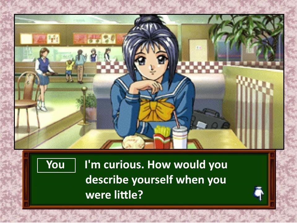 Tokimeki Memorial's Ayako looks at your character while resting her head on the back of her hand as you both sit in a burger joint in the second Tokimeki Memorial Drama Series game.

You: I'm curious. How would you describe yourself when you were little?