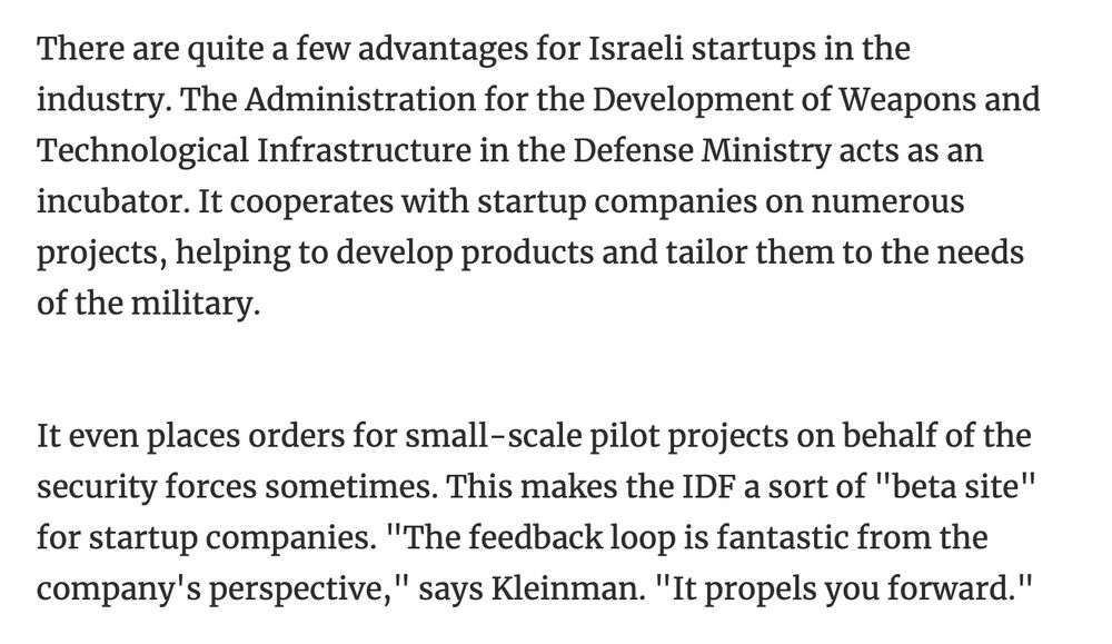 There are quite a few advantages for Israeli startups in the industry. The Administration for the Development of Weapons and Technological Infrastructure in the Defense Ministry acts as an incubator. It cooperates with startup companies on numerous projects, helping to develop products and tailor them to the needs of the military.
It even places orders for small-scale pilot projects on behalf of the security forces sometimes. This makes the IDF a sort of "beta site" for startup companies. "The feedback loop is fantastic from the company's perspective," says Kleinman. "It propels you forward."