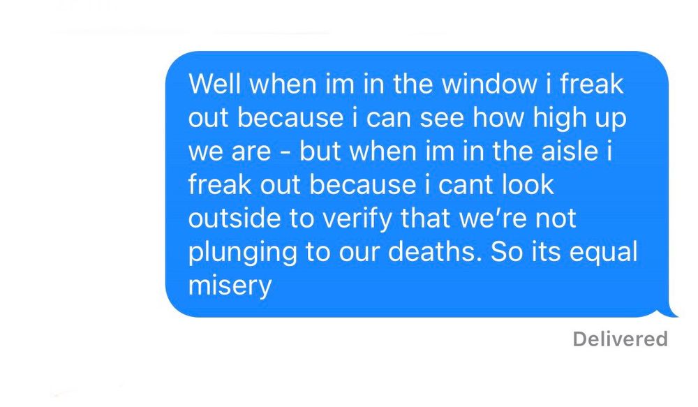 A text that reads “Well when im in the window i freak out because i can see how high up we are - but when im in the aisle i freak out because i cant look outside to verify that we’re not plunging to our deaths. So its equal misery”