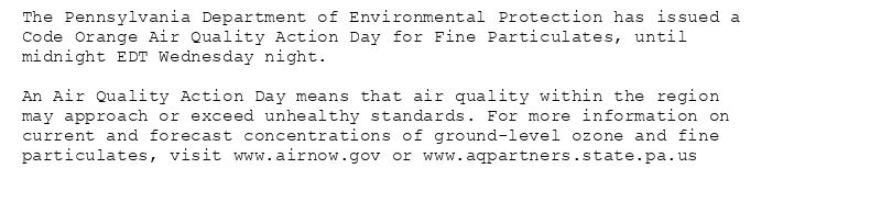 The Pennsylvania Department of Environmental Protection has issued a
Code Orange Air Quality Action Day for Fine Particulates, until
midnight EDT Wednesday night.

An Air Quality Action Day means that air quality within the region
may approach or exceed unhealthy standards. For more information on
current and forecast concentrations of ground-level ozone and fine
particulates, visit www.airnow.gov or www.aqpartners.state.pa.us