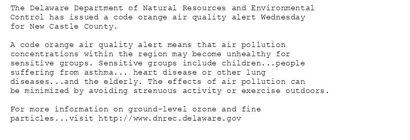 The Delaware Department of Natural Resources and Environmental
Control has issued a code orange air quality alert Wednesday
for New Castle County.

A code orange air quality alert means that air pollution
concentrations within the region may become unhealthy for
sensitive groups. Sensitive groups include children...people
suffering from asthma... heart disease or other lung
diseases...and the elderly. The effects of air pollution can
be minimized by avoiding strenuous activity or exercise outdoors.

For more information on ground-level ozone and fine
particles...visit http://www.dnrec.delaware.gov