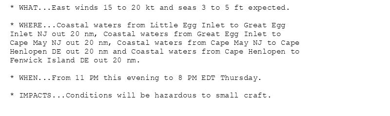 * WHAT...East winds 15 to 20 kt and seas 3 to 5 ft expected.

* WHERE...Coastal waters from Little Egg Inlet to Great Egg
Inlet NJ out 20 nm, Coastal waters from Great Egg Inlet to
Cape May NJ out 20 nm, Coastal waters from Cape May NJ to Cape
Henlopen DE out 20 nm and Coastal waters from Cape Henlopen to
Fenwick Island DE out 20 nm.

* WHEN...From 11 PM this evening to 8 PM EDT Thursday.

* IMPACTS...Conditions will be hazardous to small craft.