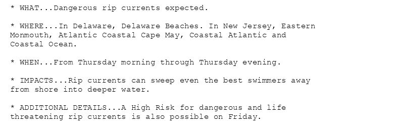 * WHAT...Dangerous rip currents expected.

* WHERE...In Delaware, Delaware Beaches. In New Jersey, Eastern
Monmouth, Atlantic Coastal Cape May, Coastal Atlantic and
Coastal Ocean.

* WHEN...From Thursday morning through Thursday evening.

* IMPACTS...Rip currents can sweep even the best swimmers away
from shore into deeper water.

* ADDITIONAL DETAILS...A High Risk for dangerous and life
threatening rip currents is also possible on Friday.