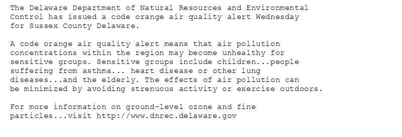 The Delaware Department of Natural Resources and Environmental
Control has issued a code orange air quality alert Wednesday
for Sussex County Delaware.

A code orange air quality alert means that air pollution
concentrations within the region may become unhealthy for
sensitive groups. Sensitive groups include children...people
suffering from asthma... heart disease or other lung
diseases...and the elderly. The effects of air pollution can
be minimized by avoiding strenuous activity or exercise outdoors.

For more information on ground-level ozone and fine
particles...visit http://www.dnrec.delaware.gov